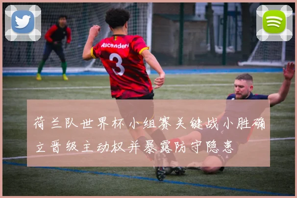 荷兰队世界杯小组赛关键战小胜确立晋级主动权并暴露防守隐患