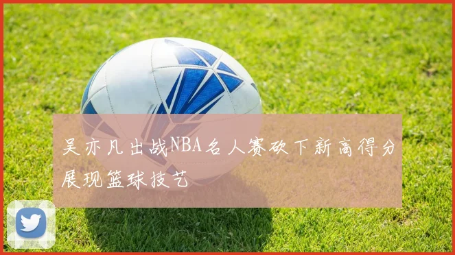 吴亦凡出战NBA名人赛砍下新高得分展现篮球技艺