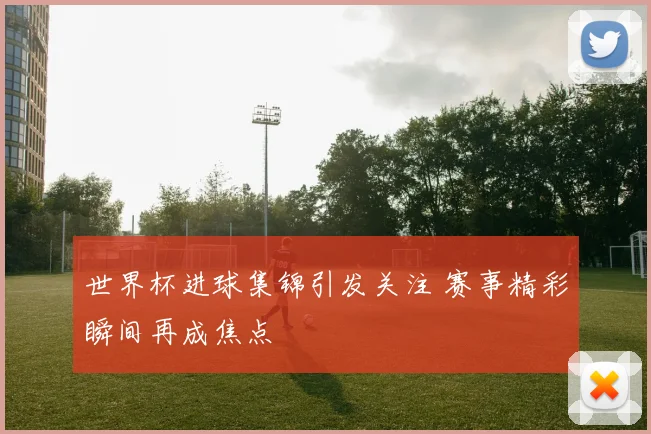 世界杯进球集锦引发关注 赛事精彩瞬间再成焦点