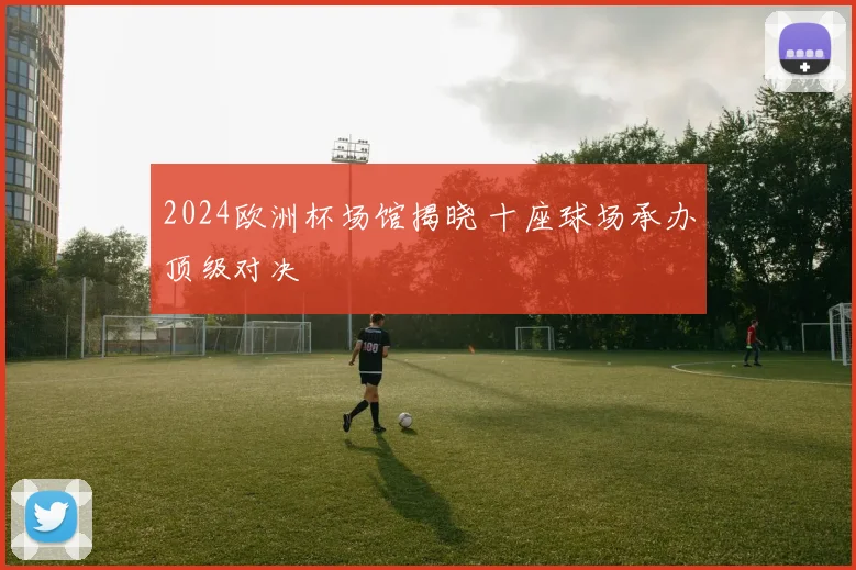 2024欧洲杯场馆揭晓 十座球场承办顶级对决