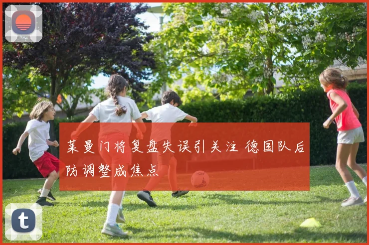 莱曼门将复盘失误引关注 德国队后防调整成焦点