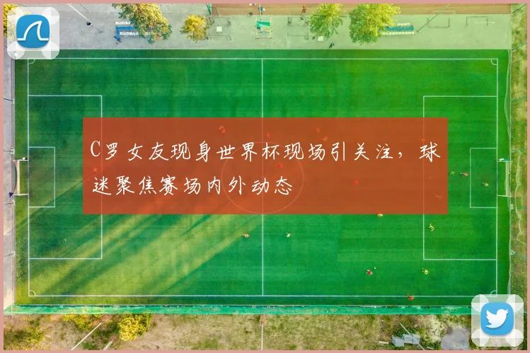 C罗女友现身世界杯现场引关注，球迷聚焦赛场内外动态