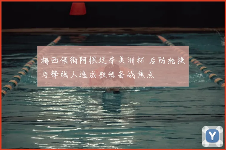 梅西领衔阿根廷夺美洲杯 后防轮换与锋线人选成教练备战焦点