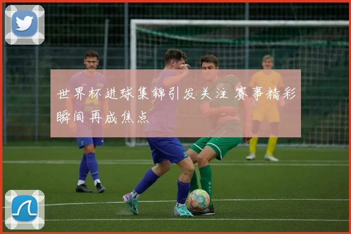世界杯进球集锦引发关注 赛事精彩瞬间再成焦点