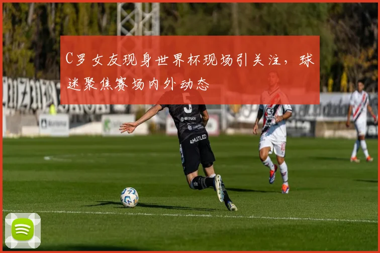 C罗女友现身世界杯现场引关注，球迷聚焦赛场内外动态