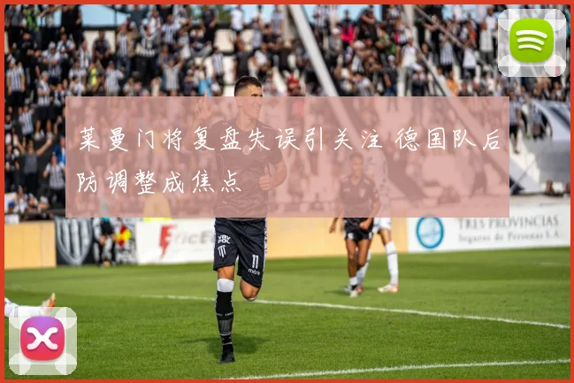 莱曼门将复盘失误引关注 德国队后防调整成焦点