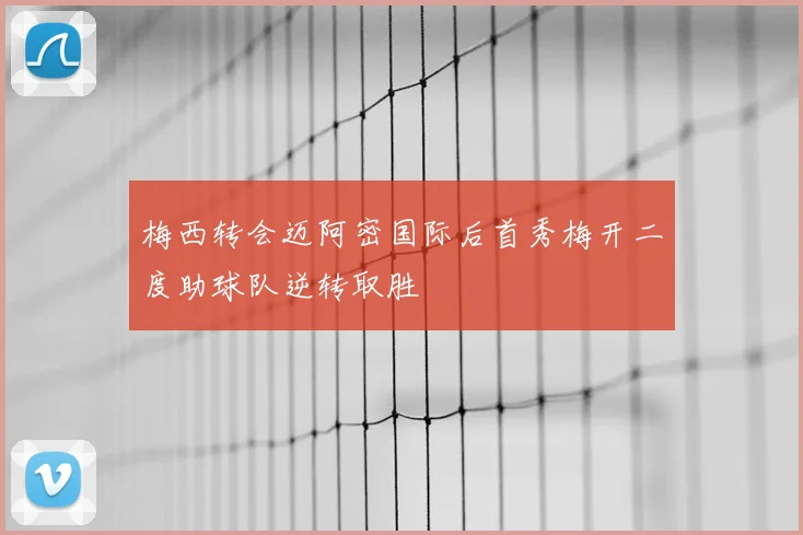 梅西转会迈阿密国际后首秀梅开二度助球队逆转取胜