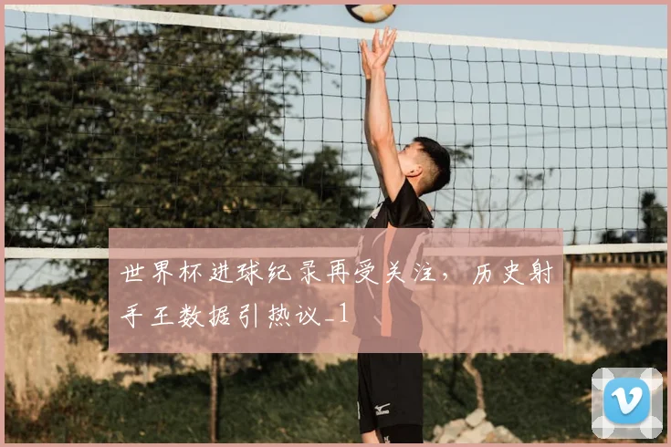 世界杯进球纪录再受关注,历史射手王数据引热议_1