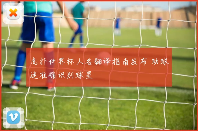 虎扑世界杯人名翻译指南发布 助球迷准确识别球星
