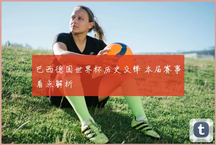 巴西德国世界杯历史交锋 本届赛事看点解析