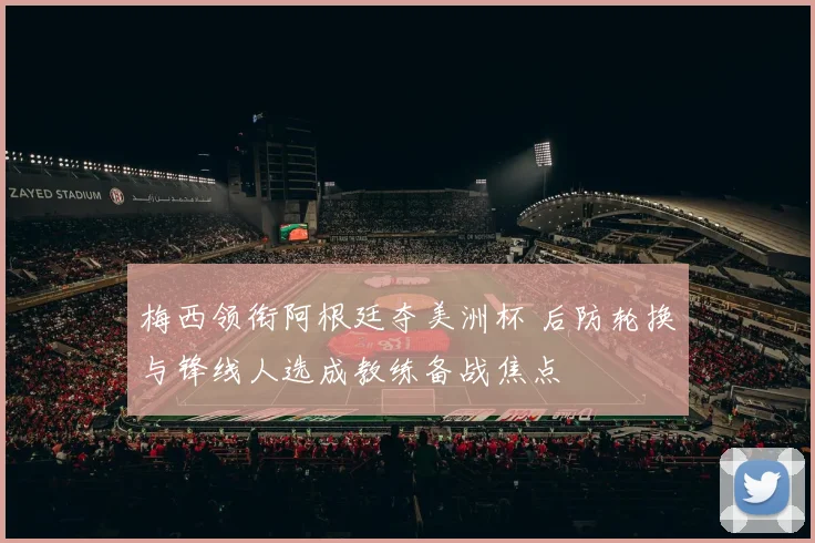 梅西领衔阿根廷夺美洲杯 后防轮换与锋线人选成教练备战焦点