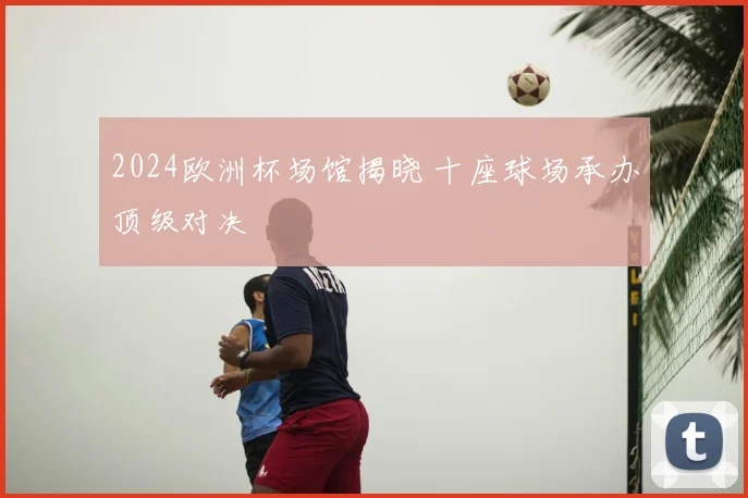 2024欧洲杯场馆揭晓 十座球场承办顶级对决