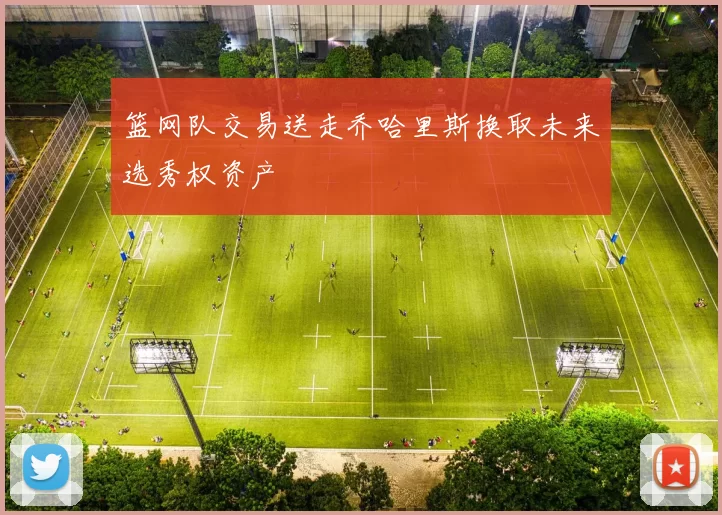 篮网队交易送走乔哈里斯换取未来选秀权资产