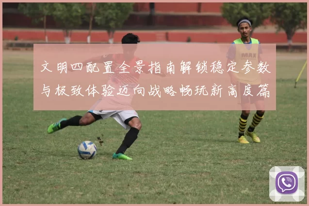 文明四配置全景指南解锁稳定参数与极致体验迈向战略畅玩新高度篇