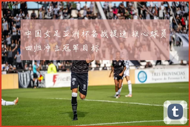 中国女足亚洲杯备战提速 核心球员回归冲击冠军目标