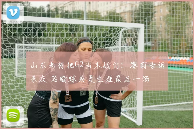 山东老将把G2当末战打：赛前告诉亲友 若输球或是生涯最后一场