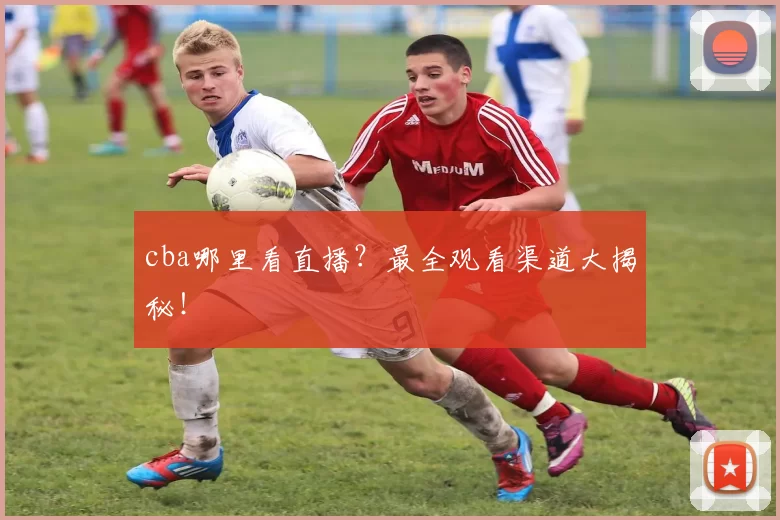 cba哪里看直播?最全观看渠道大揭秘!