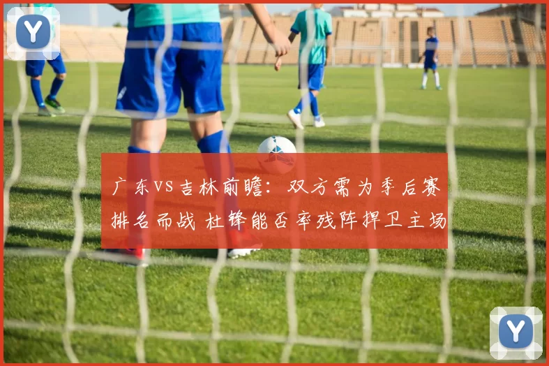 广东vs吉林前瞻：双方需为季后赛排名而战 杜锋能否率残阵捍卫主场