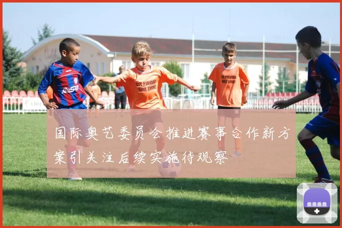 国际奥艺委员会推进赛事合作新方案引关注后续实施待观察