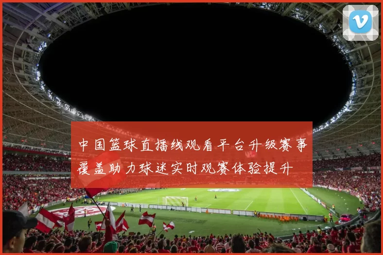 中国篮球直播线观看平台升级赛事覆盖助力球迷实时观赛体验提升