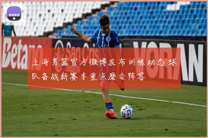 上海男篮官方微博发布训练动态 球队备战新赛季重点磨合阵容