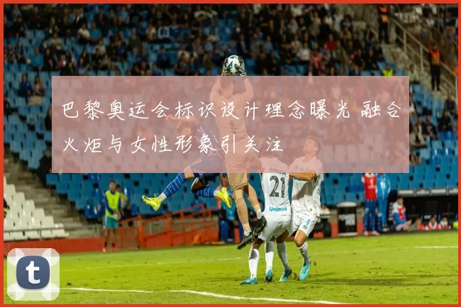 巴黎奥运会标识设计理念曝光 融合火炬与女性形象引关注