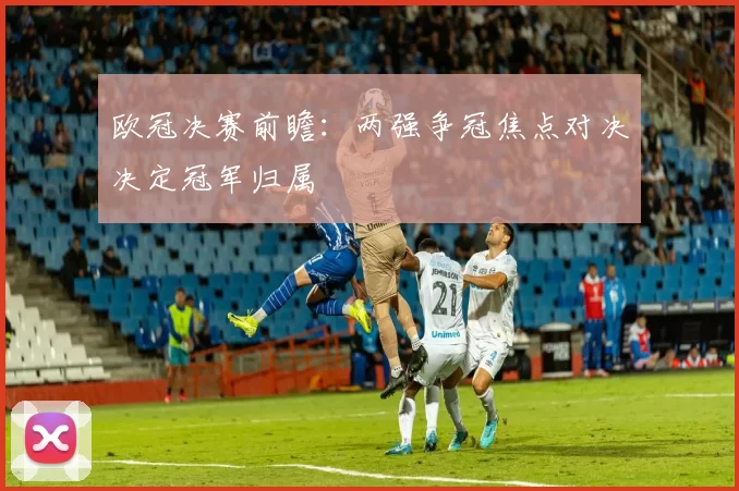 欧冠决赛前瞻：两强争冠焦点对决决定冠军归属