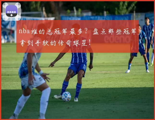 nba谁的总冠军最多？盘点那些冠军拿到手软的传奇球星！