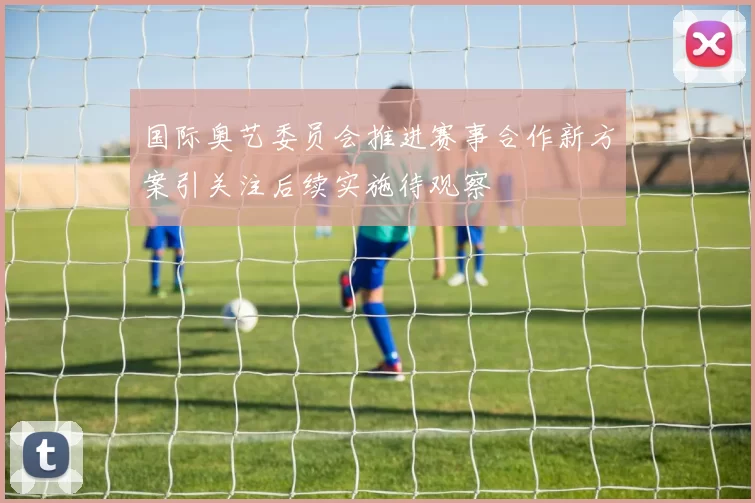 国际奥艺委员会推进赛事合作新方案引关注后续实施待观察