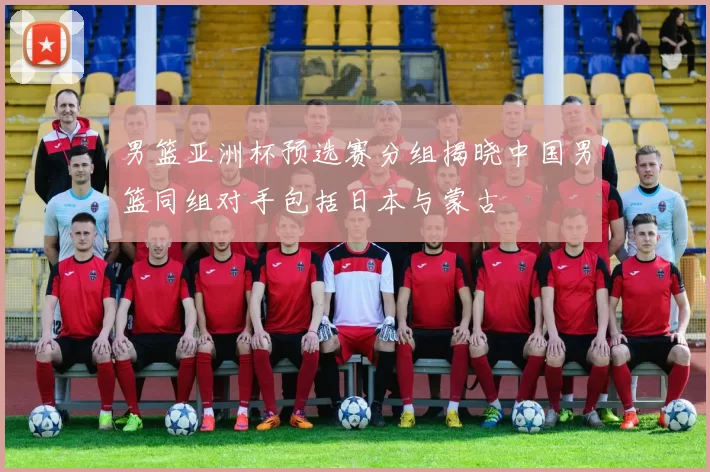 男篮亚洲杯预选赛分组揭晓中国男篮同组对手包括日本与蒙古