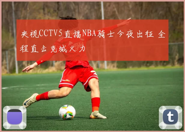 央视CCTV5直播NBA骑士今夜出征 全程直击克城火力
