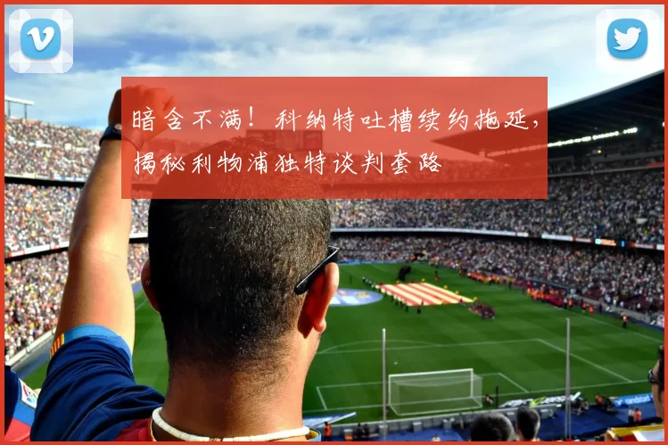 暗含不满！科纳特吐槽续约拖延，揭秘利物浦独特谈判套路