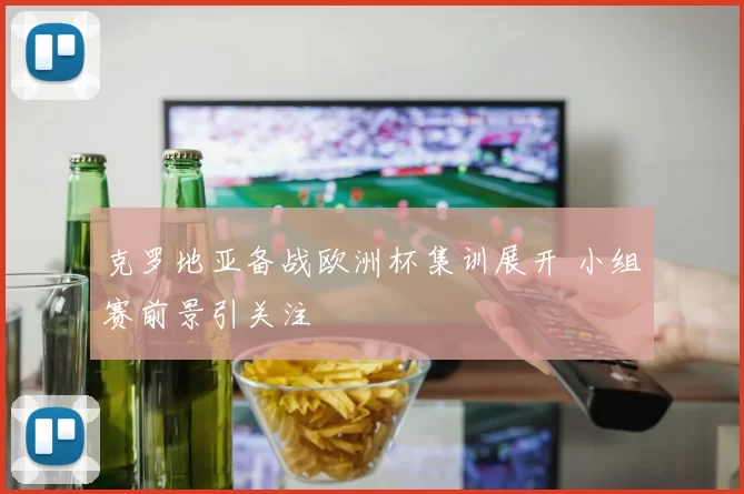 克罗地亚备战欧洲杯集训展开 小组赛前景引关注