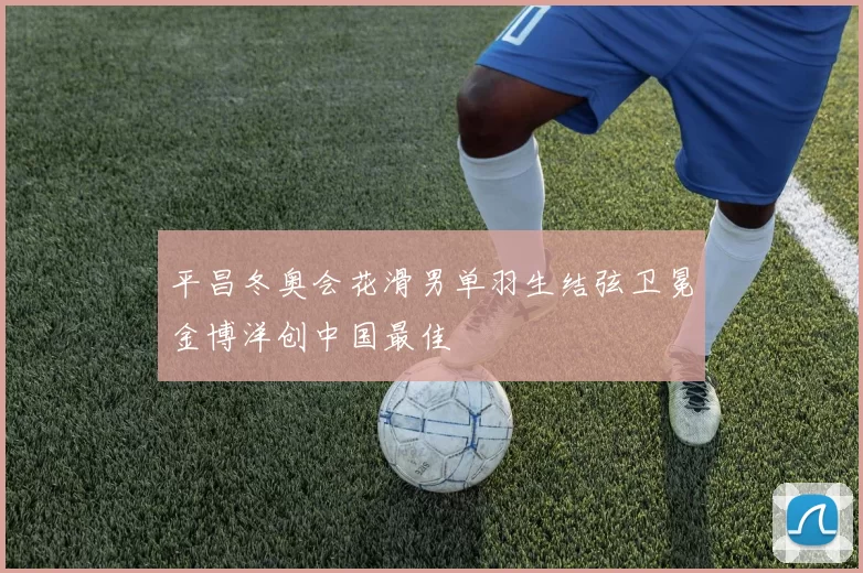 平昌冬奥会花滑男单羽生结弦卫冕金博洋创中国最佳