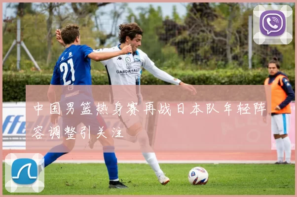 中国男篮热身赛再战日本队年轻阵容调整引关注