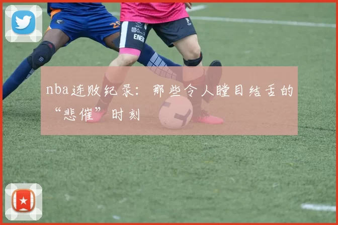 nba连败纪录：那些令人瞠目结舌的“悲催”时刻