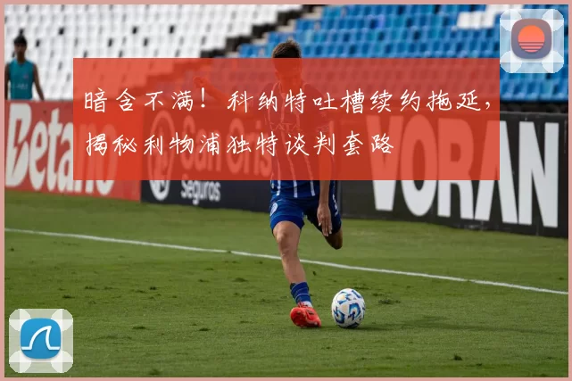 暗含不满！科纳特吐槽续约拖延，揭秘利物浦独特谈判套路