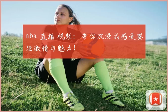 nba 直播 视频：带你沉浸式感受赛场激情与魅力！