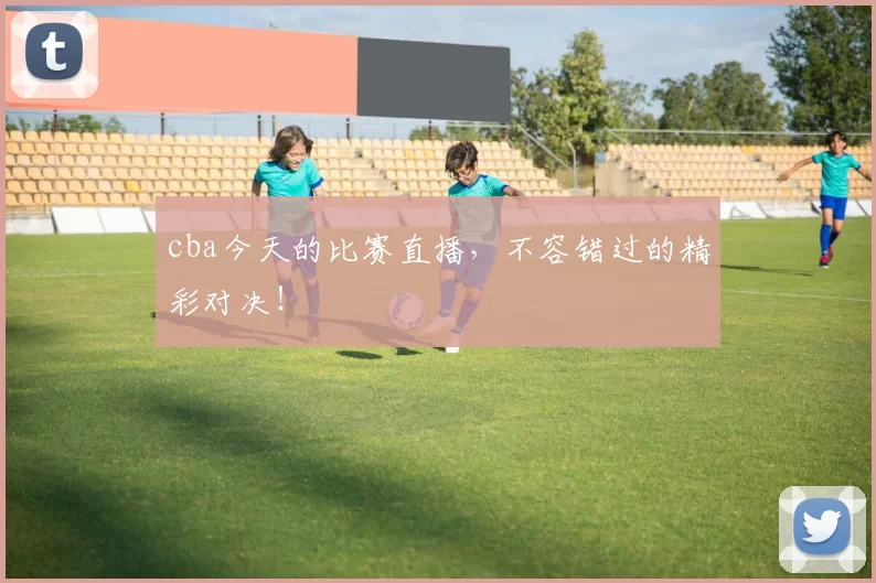 cba今天的比赛直播，不容错过的精彩对决！