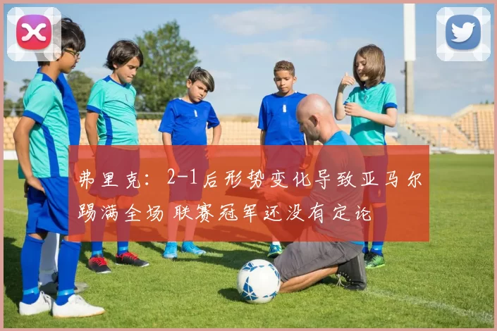 弗里克：2-1后形势变化导致亚马尔踢满全场 联赛冠军还没有定论