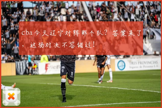 cba今天辽宁对阵那个队？答案来了，这场对决不容错过！