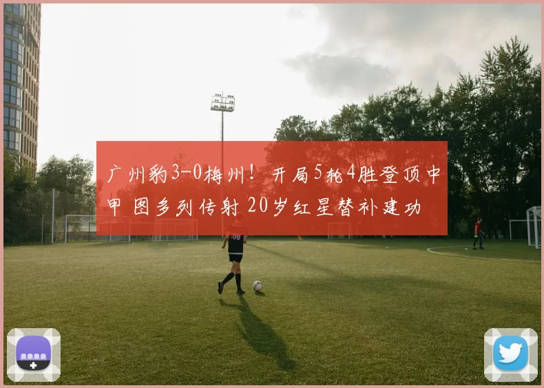 广州豹3-0梅州！开局5轮4胜登顶中甲 图多列传射 20岁红星替补建功