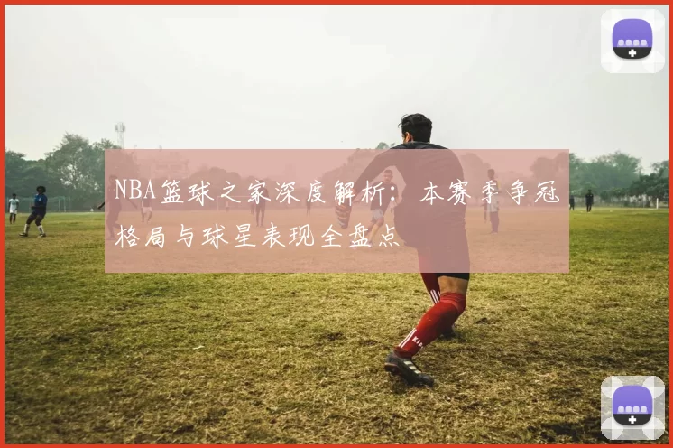 NBA篮球之家深度解析:本赛季争冠格局与球星表现全盘点