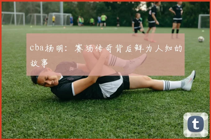 cba杨明：赛场传奇背后鲜为人知的故事