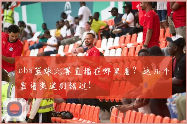 cba篮球比赛直播在哪里看？这几个靠谱渠道别错过！