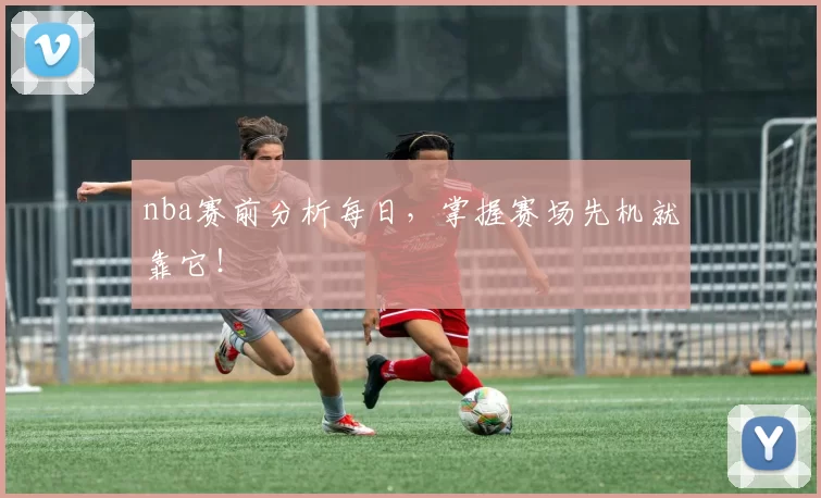 nba赛前分析每日,掌握赛场先机就靠它!