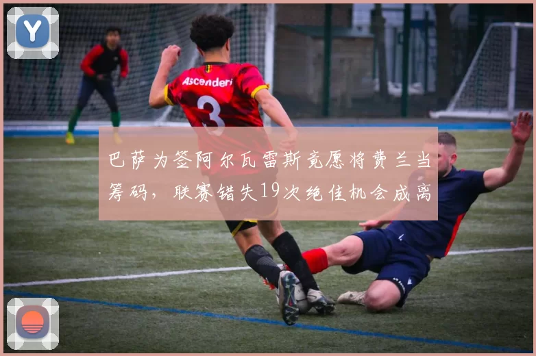 巴萨为签阿尔瓦雷斯竟愿将费兰当筹码，联赛错失19次绝佳机会成离队导火索_欧冠_曼联_曼城