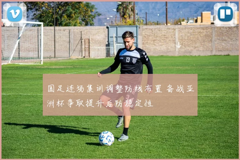 国足连场集训调整防线布置 备战亚洲杯争取提升后防稳定性