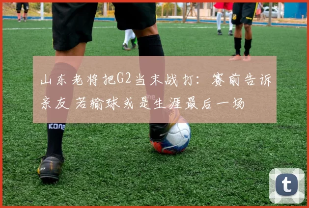 山东老将把G2当末战打：赛前告诉亲友 若输球或是生涯最后一场