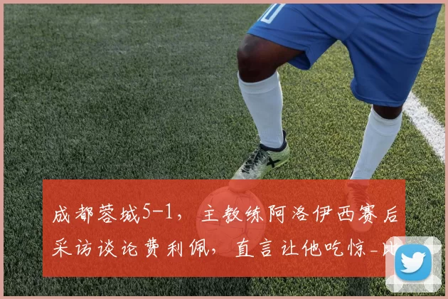 成都蓉城5-1，主教练阿洛伊西赛后采访谈论费利佩，直言让他吃惊_比赛_抓住机会_进球